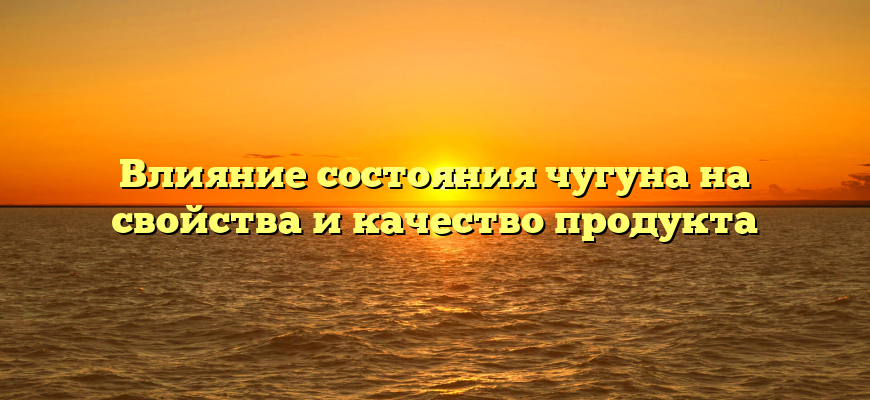 Влияние состояния чугуна на свойства и качество продукта