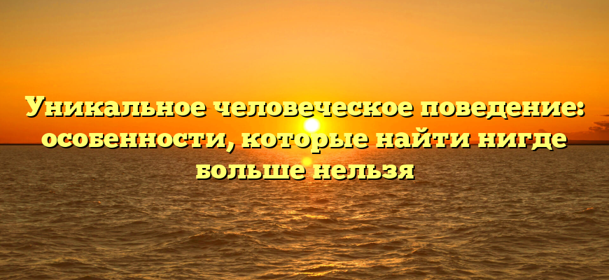 Уникальное человеческое поведение: особенности, которые найти нигде больше нельзя