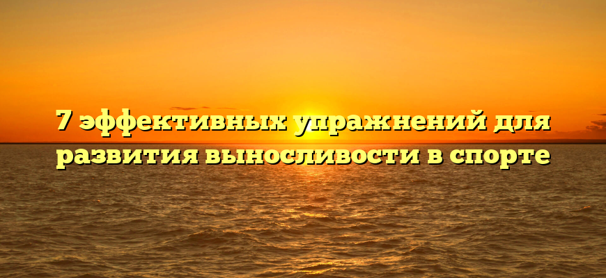 7 эффективных упражнений для развития выносливости в спорте