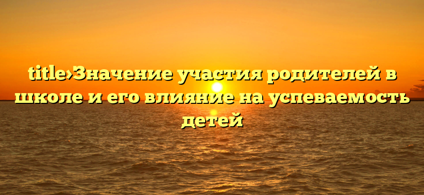 title>Значение участия родителей в школе и его влияние на успеваемость детей