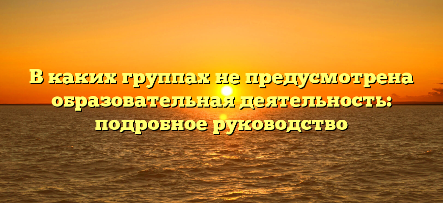 В каких группах не предусмотрена образовательная деятельность: подробное руководство