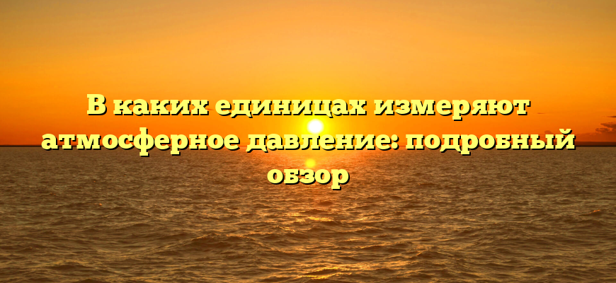 В каких единицах измеряют атмосферное давление: подробный обзор