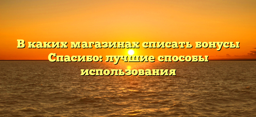 В каких магазинах списать бонусы Спасибо: лучшие способы использования