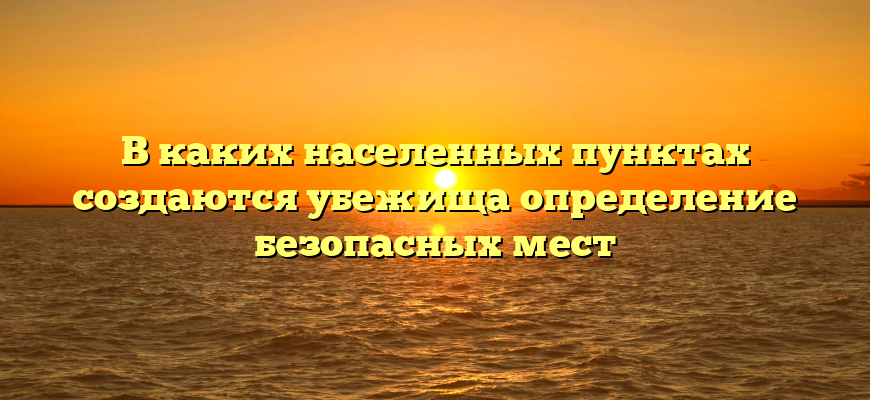 В каких населенных пунктах создаются убежища определение безопасных мест