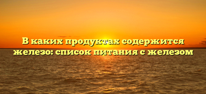 В каких продуктах содержится железо: список питания с железом