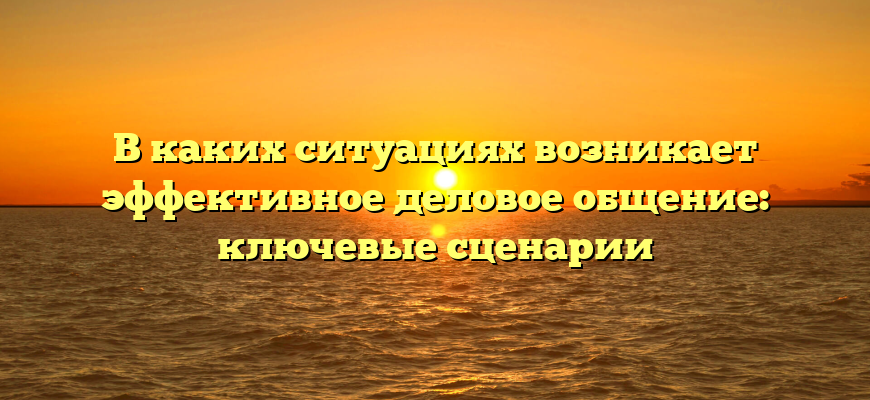 В каких ситуациях возникает эффективное деловое общение: ключевые сценарии