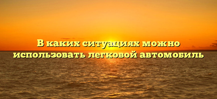 В каких ситуациях можно использовать легковой автомобиль