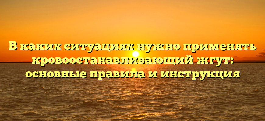 В каких ситуациях нужно применять кровоостанавливающий жгут: основные правила и инструкция