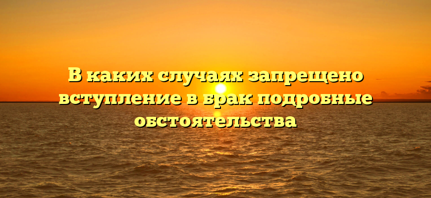 В каких случаях запрещено вступление в брак подробные обстоятельства