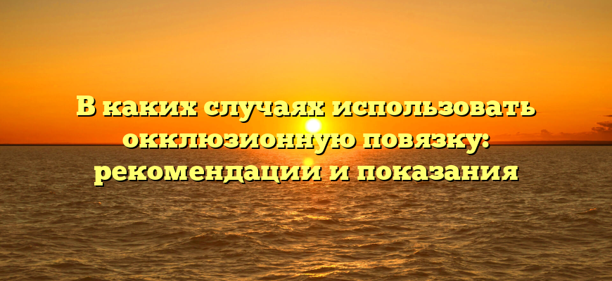 В каких случаях использовать окклюзионную повязку: рекомендации и показания