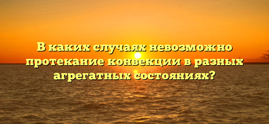 В каких случаях невозможно протекание конвекции в разных агрегатных состояниях?