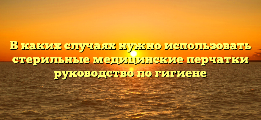 В каких случаях нужно использовать стерильные медицинские перчатки руководство по гигиене