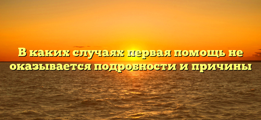 В каких случаях первая помощь не оказывается подробности и причины