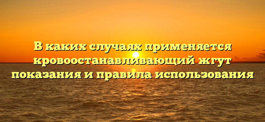 В каких случаях применяется кровоостанавливающий жгут показания и правила использования