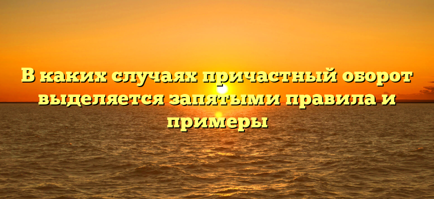 В каких случаях причастный оборот выделяется запятыми правила и примеры