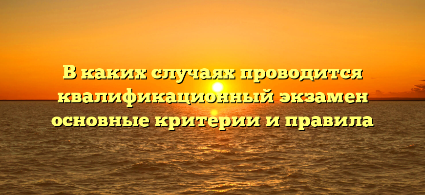 В каких случаях проводится квалификационный экзамен основные критерии и правила