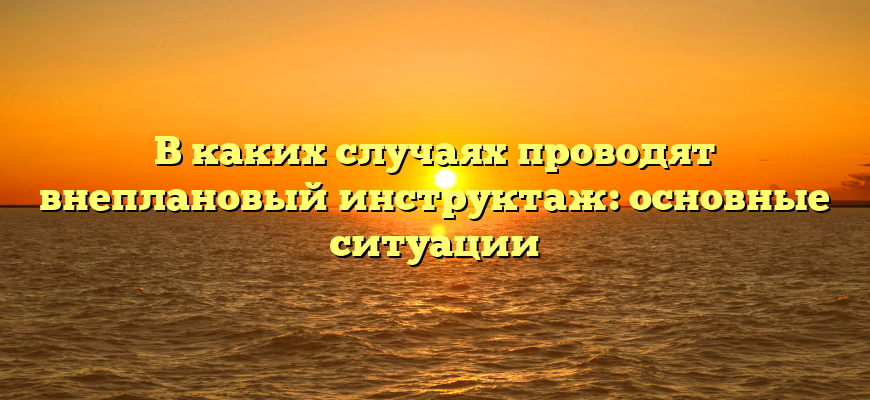 В каких случаях проводят внеплановый инструктаж: основные ситуации