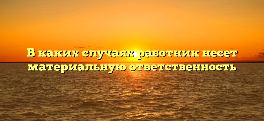 В каких случаях работник несет материальную ответственность