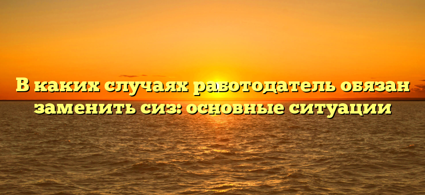 В каких случаях работодатель обязан заменить сиз: основные ситуации