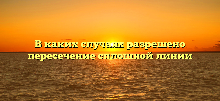 В каких случаях разрешено пересечение сплошной линии