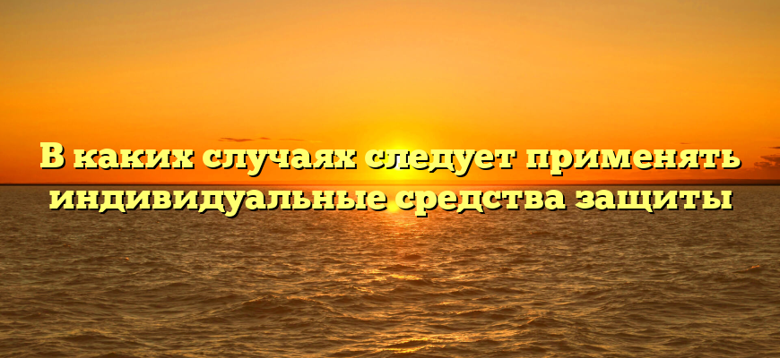 В каких случаях следует применять индивидуальные средства защиты