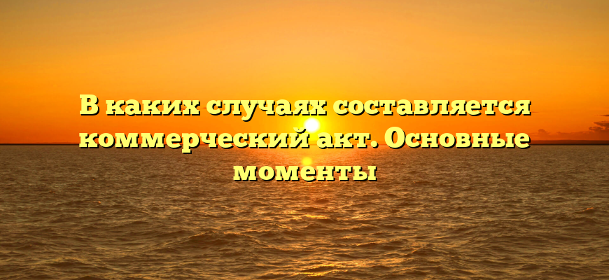 В каких случаях составляется коммерческий акт. Основные моменты