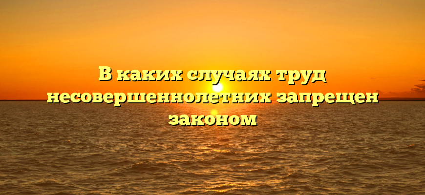 В каких случаях труд несовершеннолетних запрещен законом