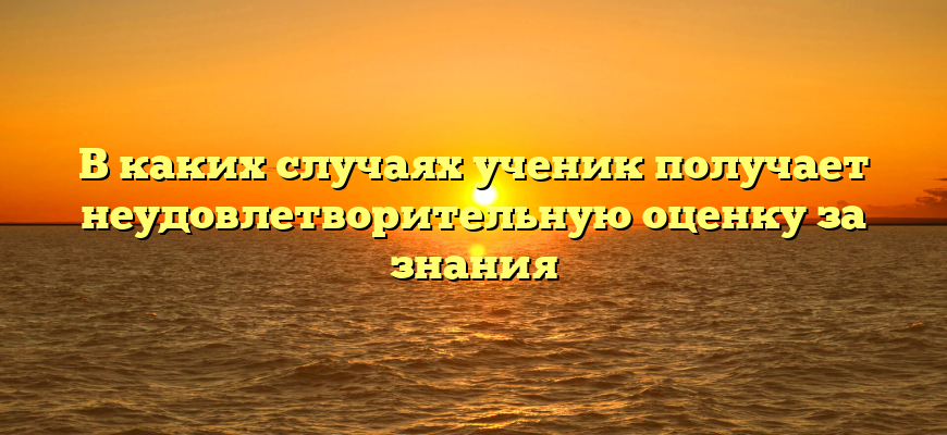 В каких случаях ученик получает неудовлетворительную оценку за знания