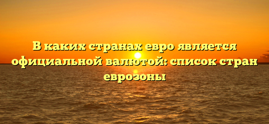 В каких странах евро является официальной валютой: список стран еврозоны