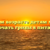 В каком возрасте детям можно включать грибы в питание?