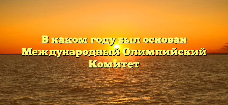 В каком году был основан Международный Олимпийский Комитет