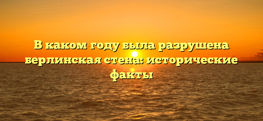 В каком году была разрушена берлинская стена: исторические факты