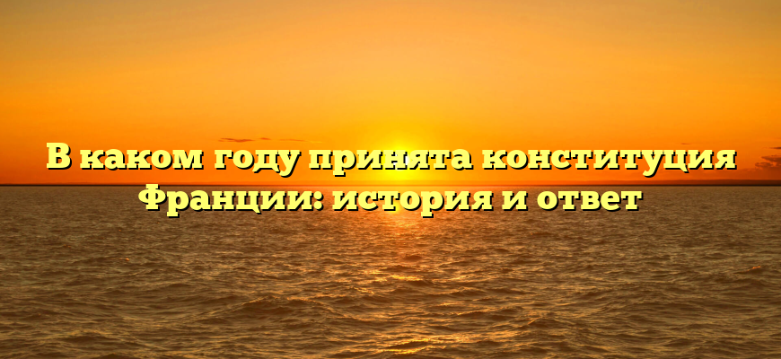 В каком году принята конституция Франции: история и ответ