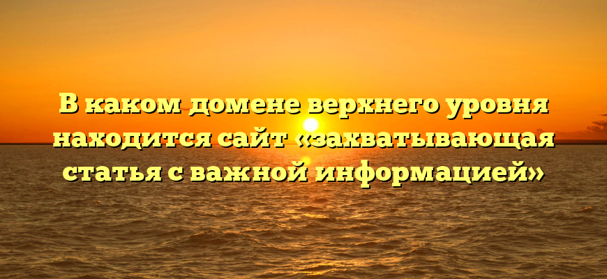 В каком домене верхнего уровня находится сайт «захватывающая статья с важной информацией»