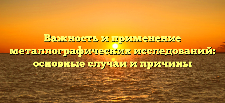 Важность и применение металлографических исследований: основные случаи и причины