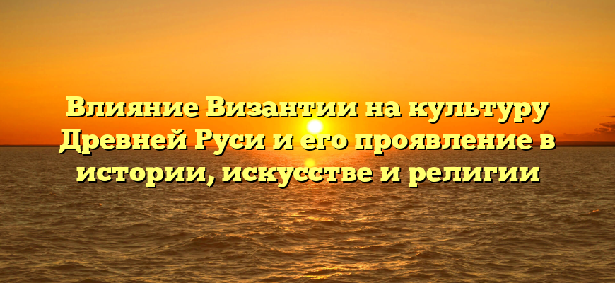 Влияние Византии на культуру Древней Руси и его проявление в истории, искусстве и религии