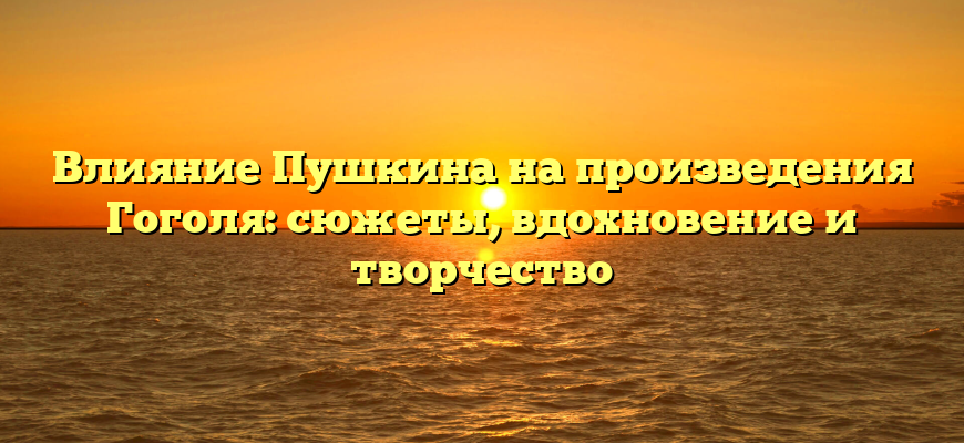 Влияние Пушкина на произведения Гоголя: сюжеты, вдохновение и творчество