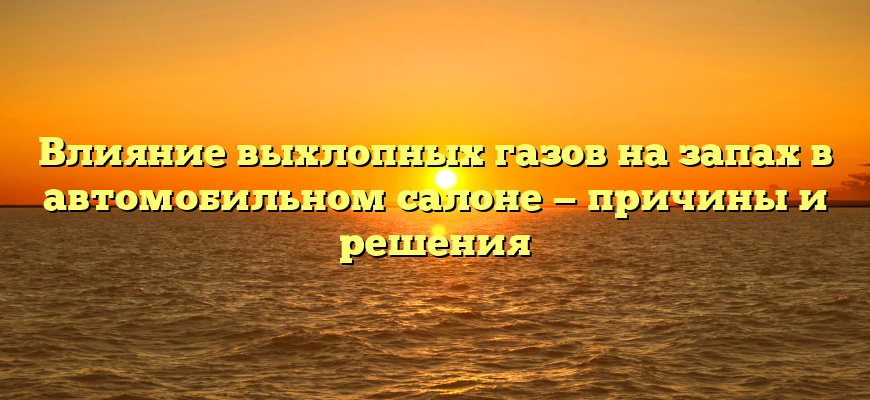 Влияние выхлопных газов на запах в автомобильном салоне — причины и решения