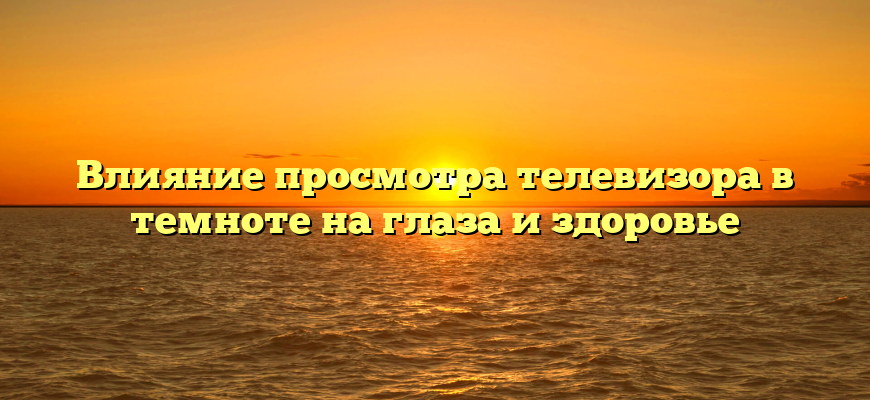 Влияние просмотра телевизора в темноте на глаза и здоровье