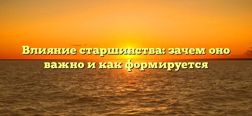 Влияние старшинства: зачем оно важно и как формируется