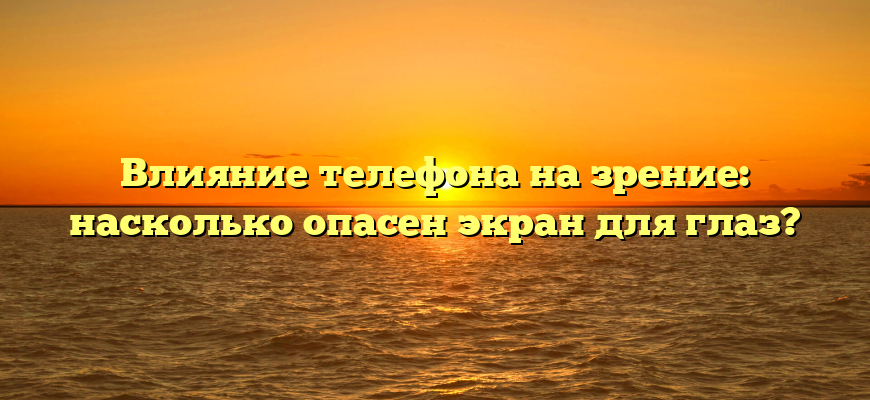 Влияние телефона на зрение: насколько опасен экран для глаз?