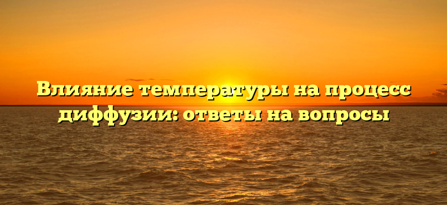 Влияние температуры на процесс диффузии: ответы на вопросы