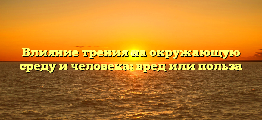 Влияние трения на окружающую среду и человека: вред или польза