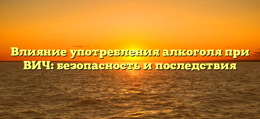 Влияние употребления алкоголя при ВИЧ: безопасность и последствия