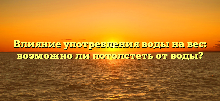 Влияние употребления воды на вес: возможно ли потолстеть от воды?