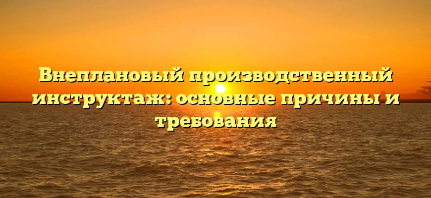 Внеплановый производственный инструктаж: основные причины и требования