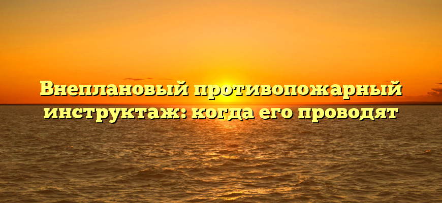 Внеплановый противопожарный инструктаж: когда его проводят