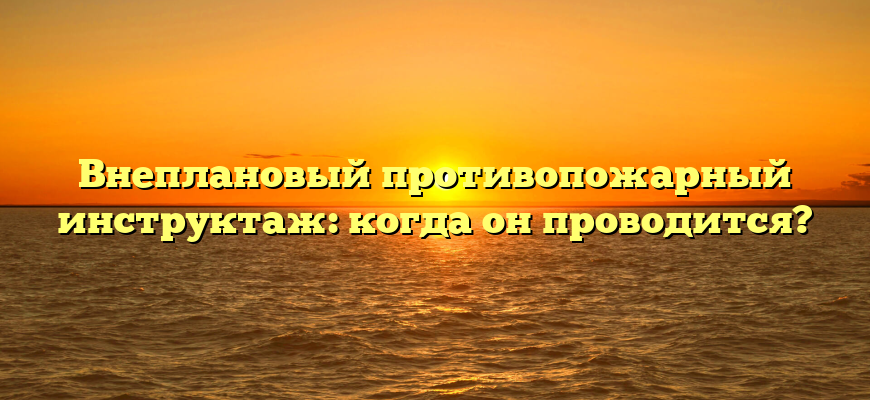 Внеплановый противопожарный инструктаж: когда он проводится?