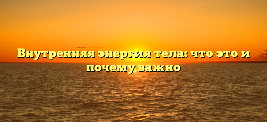 Внутренняя энергия тела: что это и почему важно