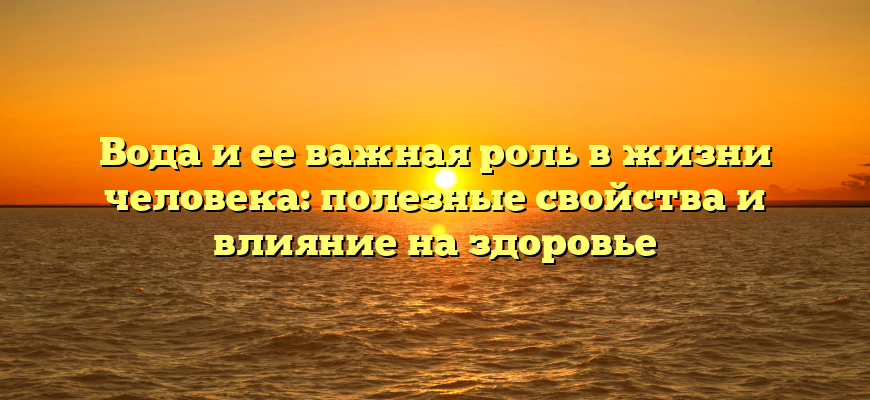 Вода и ее важная роль в жизни человека: полезные свойства и влияние на здоровье